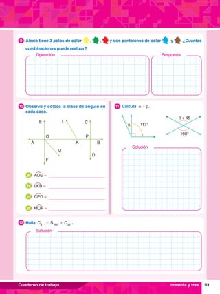 93
Cuaderno de trabajo
	 Observa y coloca la clase de ángulo en
cada caso.
10
E
A
F
M
O
K
P
L C
D
B
	 AOE =
a
	 CPD =
c
	 LKB =
b
	 MOF =
d
β + 45
160°
117°
α
	 Calcula α + β.
11
	 Halla C41°
- S164°
+ C36°
 .
12
	 Alexia tiene 3 polos de color , , y dos pantalones de color y . ¿Cuántas
combinaciones puede realizar?
9
noventa y tres
Solución
Solución
Operación Respuesta
 