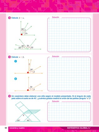 94 MATEMÁTICA GLOBAL 5.°
2b
3b
30°
20°
30° a
2a
	 Calcula b + a.
13
	 Un carpintero debe elaborar una silla según el modelo presentado. Si el ángulo de cada
pata sobre el suelo es de 45°, ¿cuántos grados medirá la unión de las patitas (ángulo “x”)?
15
	 Calcula a + b.
14
1
30°
a
b
2
2b
b
45° 45°
x
noventa y cuatro
Solución
Solución
Solución
 