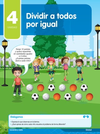 Tengo 12 pelotas
y quiero repartirlas
en cantidades iguales
a 4 niños.
¿Cuántas pelotas
daré a cada niño?
Dialogamos
•	Expresa lo que observas en la lámina.
•	¿Qué opinas de cómo cada niño resuelve el problema de forma diferente?
Dividir a todos
por igual
4
UNIDAD
96 noventa y seis Global
 