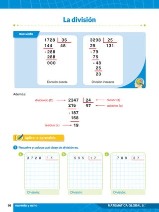 98 MATEMÁTICA GLOBAL 5.°
Además:
dividendo (D)
residuo ( r )
divisor (d)
cociente (q)
2347
- 187
168
19
216
24
97
La división
Aplica lo aprendido
1.	 Resuelve y coloca qué clase de división es.
1
3 7 2 8 1 4
a
5 9 5 1 7
b c
División: División:
7 8 9 3 7
División:
noventa y ocho
División inexacta
3298 25
25
79
75
48
25
23
-
-
131
División exacta
1728 36
144
288
288
000
-
48
Recuerda
 