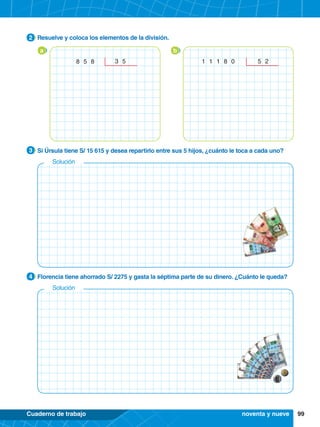 99
Cuaderno de trabajo
4.	 Florencia tiene ahorrado S/ 2275 y gasta la séptima parte de su dinero. ¿Cuánto le queda?
4
3.	 Si Úrsula tiene S/ 15 615 y desea repartirlo entre sus 5 hijos, ¿cuánto le toca a cada uno?
3
2.	 Resuelve y coloca los elementos de la división.
2
b
1 1 1 8 0 5 2
a
8 5 8 3 5
noventa y nueve
Solución
Solución
 