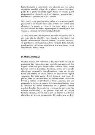 herméticamente y adherimos una etiqueta con los datos
siguientes: nombre vulgar de la planta, nombre científico,
parte de la planta utilizada, lugar donde se colectó, quien
proporcionó la planta, fecha de recolección y preparación, y
nombre de la persona que hizo la tintura.
Si el frasco es de paredes color ámbar u obscuro así puede
guardarse, si es de color claro debe forrarse con cartón para
obscurecer la pared; se conserva en lugar fresco y seco
durante un mes. Se deberá agitar esporádicamente (unas dos
veces a la semana), para mezclar el contenido.
Al cabo de un mes, por lo menos, se cuela con cedazo fino o
con una tela de algodón, para pasado a otro frasco con
iguales características a las del anterior, y una vez rotulado,
se guarda para emplearse cuando se requiera. Estas tinturas
pueden durar varios años sin alterarse si se mantienen en un
sitio obscuro, fresco y seco.
PLANTAS TOXICAS
Muchas plantas son venenosas y las medicinales no son la
excepción. Los campesinos que nos informan acerca de los
lugares adecuados para recolectarlas y demás datos, saben
también sobre su toxicidad. Asimismo, en los libros donde
obtenemos información complementaria antes de decidir
hacer una tintura, se señala cuando se trata de un vegetal
venenoso. En tales casos, deben tomarse una serie de
precauciones en todo momento, cuando se cortan, cuando se
trozan, y cuando se introducen al frasco. Además, una vez
preparada la tintura, su manejo debe ser más cuidadoso pues
ya disueltas las partes medicinales de la planta también
quedan disueltas las porciones venenosas (a veces son las
mismas medicinales) y se pueden introducir al cuerpo
humano al olerla, por la piel, o con las manos si se toman
alimentos sin lavarse previamente. De preferencia se debe
 