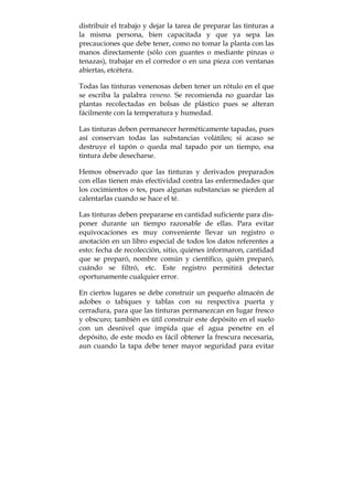 distribuir el trabajo y dejar la tarea de preparar las tinturas a
la misma persona, bien capacitada y que ya sepa las
precauciones que debe tener, como no tomar la planta con las
manos directamente (sólo con guantes o mediante pinzas o
tenazas), trabajar en el corredor o en una pieza con ventanas
abiertas, etcétera.
Todas las tinturas venenosas deben tener un rótulo en el que
se escriba la palabra veneno. Se recomienda no guardar las
plantas recolectadas en bolsas de plástico pues se alteran
fácilmente con la temperatura y humedad.
Las tinturas deben permanecer herméticamente tapadas, pues
así conservan todas las substancias volátiles; si acaso se
destruye el tapón o queda mal tapado por un tiempo, esa
tintura debe desecharse.
Hemos observado que las tinturas y derivados preparados
con ellas tienen más efectividad contra las enfermedades que
los cocimientos o tes, pues algunas substancias se pierden al
calentarlas cuando se hace el té.
Las tinturas deben prepararse en cantidad suficiente para dis-
poner durante un tiempo razonable de ellas. Para evitar
equivocaciones es muy conveniente llevar un registro o
anotación en un libro especial de todos los datos referentes a
esto: fecha de recolección, sitio, quiénes informaron, cantidad
que se preparó, nombre común y científico, quién preparó,
cuándo se filtró, etc. Este registro permitirá detectar
oportunamente cualquier error.
En ciertos lugares se debe construir un pequeño almacén de
adobes o tabiques y tablas con su respectiva puerta y
cerradura, para que las tinturas permanezcan en lugar fresco
y obscuro; también es útil construir este depósito en el suelo
con un desnivel que impida que el agua penetre en el
depósito, de este modo es fácil obtener la frescura necesaria,
aun cuando la tapa debe tener mayor seguridad para evitar
 
