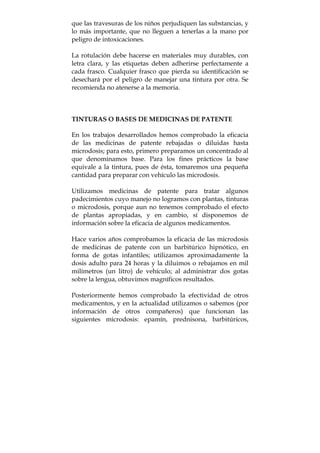 que las travesuras de los niños perjudiquen las substancias, y
lo más importante, que no lleguen a tenerlas a la mano por
peligro de intoxicaciones.
La rotulación debe hacerse en materiales muy durables, con
letra clara, y las etiquetas deben adherirse perfectamente a
cada frasco. Cualquier frasco que pierda su identificación se
desechará por el peligro de manejar una tintura por otra. Se
recomienda no atenerse a la memoria.
TINTURAS O BASES DE MEDICINAS DE PATENTE
En los trabajos desarrollados hemos comprobado la eficacia
de las medicinas de patente rebajadas o diluidas hasta
microdosis; para esto, primero preparamos un concentrado al
que denominamos base. Para los fines prácticos la base
equivale a la tintura, pues de ésta, tomaremos una pequeña
cantidad para preparar con vehículo las microdosis.
Utilizamos medicinas de patente para tratar algunos
padecimientos cuyo manejo no logramos con plantas, tinturas
o microdosis, porque aun no tenemos comprobado el efecto
de plantas apropiadas, y en cambio, sí disponemos de
información sobre la eficacia de algunos medicamentos.
Hace varios años comprobamos la eficacia de las microdosis
de medicinas de patente con un barbitúrico hipnótico, en
forma de gotas infantiles; utilizamos aproximadamente la
dosis adulto para 24 horas y la diluimos o rebajamos en mil
milímetros (un litro) de vehículo; al administrar dos gotas
sobre la lengua, obtuvimos magníficos resultados.
Posteriormente hemos comprobado la efectividad de otros
medicamentos, y en la actualidad utilizamos o sabemos (por
información de otros compañeros) que funcionan las
siguientes microdosis: epamín, prednisona, barbitúricos,
 