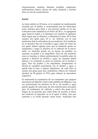 clorpromazina, insulina, ildamén, bradilán, catapresán,
polivitaminas, hierro, cloruro de sodio, demerol, y muchos
otros en vías de comprobación.
BASES
La dosis adulto en 24 horas, es la cantidad de medicamento
recetado por el médico y recomendado por los fabricantes
como máximo para darle a una persona adulta en un día.
Colocamos esta cantidad en un frasco de 20 cc., le agregamos
agua hasta la mitad y la llenamos con alcohol; la agitamos
hasta lograr que se disuelva, y obtenemos la base. De la base
usamos seis gotas para 10 cc. de vehículo con lo cual
tendremos lista la microdosis de esa medicina. Si la medicina
no se disuelve bien en el alcohol y agua, antes de verter las
seis gotas deberá agitarse para que la medicina quede en
suspensión y luego se disuelva en el vehículo de la micro-
dosis. La medicina puede ser en forma de pastillas, en
cápsulas, en jarabe o en ampolletas. Para los dos primeros
casos se machaca y tritura perfectamente la pastilla antes de
ponerla a disolver en alcohol y agua; las cápsulas deben
abrirse y su contenido se pone en contacto con el alcohol y
agua. Para los jarabes y las ampolletas, simplemente se
mezcla la cantidad conveniente con el alcohol y agua, y
queda lista la base o tintura. Repetimos, de cada base se
usarán seis gotas para diez centímetros cúbicos de vehículo
(alcohol de 96 grados al 35%) para obtener la microdosis
respectiva.
Es interesante la experiencia de un compañero que preparó
microdosis de Mejoral. Tomó cuatro tabletas de Mejoral y una
vez pulverizadas las disolvió en 20 cc. de alcohol y agua
(partes iguales de cada una), de esta solución puso seis gotas
para 10 centímetros de vehículo y colocó dos gotas en la
lengua de un paciente que sufría dolor de muelas; el efecto
fue contrario al esperado: no se le quitó el dolor, sino que
aumentó y se excitó durante varias horas. Analizado este
 