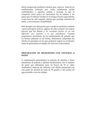 efecto inesperado pudimos concluir que, como se trata de un
medicamento formado por varias substancias (ácido
acetilsalicílico o aspirina, cafeína y lactosa), la que se
comportó como activa en microdosis fue la cafeína, y las
gotas que el enfermo recibió en la lengua fueron equivalentes
a una taza de café cargado, mismo que produjo aumento de
dolor, y nerviosismo o irritabilidad.
Este ejemplo nos demuestra que cuando la medicina contiene
varios principios activos, alguno de ellos actuará con mayor
eficacia que los demás y los resultados pueden ser no sólo
diferentes sino opuestos a lo que esperábamos. Cuando
preparamos microdosis de un medicamento de patente que
no hemos utilizado en tal forma, deberemos comprobar los
efectos en pacientes en los que podemos seguir su evolución,
antes de generalizar el empleo de esta nueva microdosis.
PREPARACIÓN DE MICRODOSIS CON TINTURAS O
BASES
A continuación presentamos la relación de tinturas o bases
(medicinas de patente y plantas medicinales), con el número
de gotas que utilizamos para un frasco de 10 cc. (diez
centímetros cúbicos) de vehículo; este último preparado con
una parte de alcohol de caña de 96 grados y dos partes de
agua potable o ron sin rebajar.
 