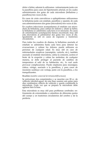 dolor o fiebre; además la utilizamos rutinariamente junto con
la passiflora para casos de hipertensión arterial, en los cuales
administramos dos gotas de cada microdosis (belladona y
passiflora) tres veces al día.
En casos de crisis convulsivas o epileptiformes utilizaremos
la belladona junto con estafiate, passiflora y epamín; de cada
una administraremos dos gotas (microdosis) tres veces al día.
En cuadros infecciosos acompañamos al estafiate con micro-
dosis de belladona, para calmar los dolores y abatir la fiebre;
la belladona se administra cada hora si es necesario. En casos
de estreñimiento (constipación) hemos encontrado muy útil
esta microdosis al administrar dos gotas tres veces al día.
Igualmente es útil en casos de espasmo y trastornos
circulatorios.
Para todos los cuadros de diarrea, la belladona asociada al
estafiate se administra hasta cada hora para detener las
evacuaciones y calmar los dolores; puede utilizarse en
personas de cualquier edad. Es muy útil en caso de
enfermedades eruptivas (sarampión, varicela, etc.), también
asociado al estafiate microdosis, calma la comezón, acelera el
brote de la erupción y calma las molestias; de cualquier
manera, se debe proteger al paciente de cambios de
temperatura al salir de su habitación, etc., lo cual suele
provocar complicaciones. Puede emplearse para neuralgias;
ciática; vértigo, asociado a la passiflora, y para casos de
insomnio sustituye con ventaja, junto con la passiflora, a los
tranquilizantes.
Bradilán (nombre comercial de tetranicotilfructuoso)
Se pulverizan dos comprimidos y se mezclan con 20 cc. de
vehículo (alcohol-agua), de esta base usamos seis gotas para
diez centímetros cúbicos de vehículo y queda constituida la
microdosis. Cada vez que se prepara la microdosis debe
agitarse bien la base.
Esta microdosis es muy útil para problemas cerebrales: en-
friamiento de extremidades o calambres de diferentes partes
del cuerpo y en trastornos circulatorios del cerebro y de la
periferia.
 