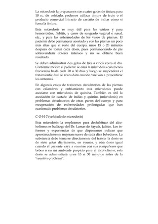 La microdosis la preparamos con cuatro gotas de tintura para
10 cc. de vehículo, podemos utilizar tintura de fruto o el
producto comercial Intracto de castaño de indias como si
fuera la tintura.
Esta microdosis es muy útil para las várices y para
hemorroides, flebitis, y casos de sangrado vaginal o nasal,
etc., y para las enfermedades de los vasos de piernas. El
paciente debe permanecer acostado y con las piernas un poco
más altas que el resto del cuerpo, unos 15 o 20 minutos
después de tomar cada dosis, pues permaneciendo de pie
sobrevendrán dolores intensos y no se obtiene buen
resultado.
Se deben administrar dos gotas de tres a cinco veces al día.
Conforme mejore el paciente se dará la microdosis con menos
frecuencia hasta cada 20 o 30 días y luego se suspenderá el
tratamiento; éste se reanudará cuando vuelvan a presentarse
los síntomas.
En algunos casos de trastornos circulatorios de las piernas
con calambres y enfriamiento esta microdosis puede
asociarse con microdosis de quinina. También es útil la
asociación de castaño de indias y quinina (microdosis) en
problemas circulatorios de otras partes del cuerpo y para
recuperación de enfermedades prolongadas que han
ocasionado problemas circulatorios.
C-O-H-7 (vehículo de microdosis)
Esta microdosis la empleamos para deshabituar del alco-
holismo; es hallazgo del Dr. Lamas de Sayula, Jalisco. Los in-
formes y experiencias de que disponemos indican que
aproximadamente mejoran nueve de cada diez bebedores. La
substancia debe tomarse directamente del frasco; la dosis es
de siete gotas diariamente, en ayunas, y otra dosis igual
cuando el paciente vaya a reunirse con sus compañeros que
beben o en un ambiente propicio para el alcoholismo; esta
dosis se administrará unos 15 o 30 minutos antes de la
"reunión-problema".
 