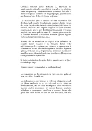 Conocida también como dedalera. A diferencia del
medicamento utilizado en medicina general cuyos efectos a
veces son graves y consecuentemente su manejo delicado, la
microdosis puede utilizarse sin ningún peligro, pues las dosis
quedan muy lejos de los niveles de toxicidad.
Las indicaciones para el empleo de esta microdosis son:
debilidad del corazón (insuficiencia cardiaca), latido rápido
del pulso (taquicardia), falta de ritmo (arritmia) del latido del
corazón, dificultad para respirar luego de cualquier esfuerzo,
enfermedades graves con debilitamiento general, problemas
respiratorios, asma, palpitaciones del corazón, para aumentar
la cantidad de orina, y cuando se acumula agua en algunas
partes del organismo (piernas, etc.).
Además de las microdosis de digital estos enfermos del
corazón deben cuidarse y no forzarlo; deben evitar
actividades que les requiera gran esfuerzo, y procurar que la
alimentación no sea de cosas indigestas o de difícil digestión
(grasas, irritantes, etc.), de preferencia alimentos nutritivos y
sencillos, no condimentados ni muy abundantes. El reposo en
casos graves es indispensable.
Se deben administrar dos gotas de tres a cuatro veces al día, y
cuando haya fatiga.
Epamín (nombre comercial de la fenilhidantoina)
La preparación de la microdosis se hace con seis gotas de
base para 10 cc. de vehículo.
Las indicaciones: convulsiones o epilepsia (ataques); neural-
gia (dolor localizado en un nervio) en el nervio ciático, en
nervios faciales, etc. En casos de ataques o crisis convulsivas
usamos cuatro microdosis al mismo tiempo: estafiate,
belladona o estramonio, passiflora y epamín; damos dos
gotas tres veces al día, de dos en dos medicinas, con una
 