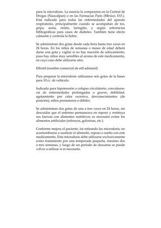 para la microdosis. La esencia la compramos en la Central de
Drogas (Naucalpan) o en las Farmacias París (México, D.F.).
Está indicado para todas las enfermedades del aparato
respiratorio, principalmente cuando se acompañan de tos,
gripa, asma, rinitis, laringitis, y según referencias
bibliográficas para casos de diabetes. También tiene efecto
calmante y controla la fiebre.
Se administran dos gotas desde cada hora hasta tres veces en
24 horas. En los niños de semanas o meses de edad deberá
darse una gota y vigilar si no hay reacción de sofocamiento,
pues hay niños muy sensibles al aroma de este medicamento,
en cuyo caso debe utilizarse otro.
Effortil (nombre comercial de etil-adrianol)
Para preparar la microdosis utilizamos seis gotas de la bases
para 10 cc. de vehículo.
Indicado para hipotensión o colapso circulatorio, convalecen-
cia de enfermedades prolongadas o graves, debilidad,
agotamiento por calor excesivo, desvanecimientos (de
posición), niños prematuros o débiles.
Se administran dos gotas de una a tres veces en 24 horas, sin
descuidar que el enfermo permanezca en reposo y restituya
sus fuerzas con alimentos nutritivos; es necesario evitar los
alimentos artificiales (refrescos, golosinas, etc.).
Conforme mejora el paciente, irá retirando las microdosis; no
acostumbrarse a sustituir el alimento, reposo o sueño con este
medicamento. Esta microdosis debe utilizarse exclusivamente
como tratamiento por una temporada pequeña, máximo dos
o tres semanas, y luego de un período de descanso se puede
volver a utilizar si es necesario.
 