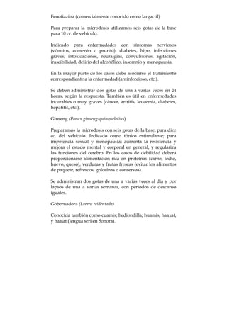 Fenotiazina (comercialmente conocido como largactil)
Para preparar la microdosis utilizamos seis gotas de la base
para 10 cc. de vehículo.
Indicado para enfermedades con síntomas nerviosos
(vómitos, comezón o prurito), diabetes, hipo, infecciones
graves, intoxicaciones, neuralgias, convulsiones, agitación,
irascibilidad, delirio del alcohólico, insomnio y menopausia.
En la mayor parte de los casos debe asociarse el tratamiento
correspondiente a la enfermedad (antinfeccioso, etc.).
Se deben administrar dos gotas de una a varias veces en 24
horas, según la respuesta. También es útil en enfermedades
incurables o muy graves (cáncer, artritis, leucemia, diabetes,
hepatitis, etc.).
Ginseng (Panax ginseng-quinquelolius)
Preparamos la microdosis con seis gotas de la base, para diez
cc. del vehículo. Indicado como tónico estimulante; para
impotencia sexual y menopausia; aumenta la resistencia y
mejora el estado mental y corporal en general, y regulariza
las funciones del cerebro. En los casos de debilidad deberá
proporcionarse alimentación rica en proteínas (carne, leche,
huevo, queso), verduras y frutas frescas (evitar los alimentos
de paquete, refrescos, golosinas o conservas).
Se administran dos gotas de una a varias veces al día y por
lapsos de una a varias semanas, con periodos de descanso
iguales.
Gobernadora (Larrea tridentada)
Conocida también como cuamis; hediondilla; huamis, haaxat,
y haajat (lengua seri en Sonora).
 