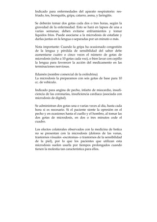 Indicado para enfermedades del aparato respiratorio: res-
friado, tos, bronquitis, gripa, catarro, asma, y laringitis.
Se deberán tomar dos gotas cada dos o tres horas, según la
gravedad de la enfermedad. Esto se hará en lapsos de una a
varias semanas; deben evitarse enfriamientos y tomar
líquidos fríos. Puede asociarse a la microdosis de estafiate y
darlas juntas en la lengua o separadas por un minuto o más.
Nota importante: Cuando la gripa ha ocasionado congestión
de la lengua y pérdida de sensibilidad del sabor debe
aumentarse cuatro o cinco veces el número de gotas de
microdosis (ocho a 10 gotas cada vez), o bien lavar con cepillo
la lengua para favorecer la acción del medicamento en las
terminaciones nerviosas.
Ildamén (nombre comercial de la oxifedrina)
La microdosis la preparamos con seis gotas de base para 10
cc. de vehículo.
Indicado para angina de pecho, infarto de miocardio, insufi-
ciencia de las coronarias, insuficiencia cardiaca (asociada con
microdosis de digital).
Se administran dos gotas una o varias veces al día, hasta cada
hora si es necesario. Si el paciente siente la opresión en el
pecho y en ocasiones hasta el cuello y el hombro, al tomar las
dos gotas de microdosis, en dos o tres minutos cede el
cuadro.
Los efectos colaterales observados con la medicina de botica
no se presentan con la microdosis (dolores de las venas,
trastornos visuales -escotomas- o trastornos de la sensibilidad
de la piel), por lo que los pacientes que utilizan esta
microdosis suelen usarla por tiempos prolongados cuando
tienen la molestia tan característica para ellos.
 
