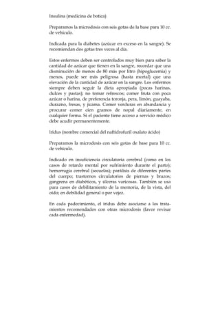 Insulina (medicina de botica)
Preparamos la microdosis con seis gotas de la base para 10 cc.
de vehículo.
Indicada para la diabetes (azúcar en exceso en la sangre). Se
recomiendan dos gotas tres veces al día.
Estos enfermos deben ser controlados muy bien para saber la
cantidad de azúcar que tienen en la sangre, recordar que una
disminución de menos de 80 más por litro (hipoglucemia) y
menos, puede ser más peligrosa (hasta mortal) que una
elevación de la cantidad de azúcar en la sangre. Los enfermos
siempre deben seguir la dieta apropiada (pocas harinas,
dulces y pastas); no tomar refrescos; comer fruta con poca
azúcar o harina, de preferencia toronja, pera, limón, guayaba,
durazno, fresas, y jícama. Comer verduras en abundancia y
procurar comer cien gramos de nopal diariamente, en
cualquier forma. Si el paciente tiene acceso a servicio médico
debe acudir permanentemente.
lridus (nombre comercial del naftidrofuril oxalato ácido)
Preparamos la microdosis con seis gotas de base para 10 cc.
de vehículo.
Indicado en insuficiencia circulatoria cerebral (como en los
casos de retardo mental por sufrimiento durante el parto);
hemorragia cerebral (secuelas); parálisis de diferentes partes
del cuerpo; trastornos circulatorios de piernas y brazos;
gangrena en diabéticos, y úlceras varicosas. También se usa
para casos de debilitamiento de la memoria, de la vista, del
oído; en debilidad general o por vejez.
En cada padecimiento, el iridus debe asociarse a los trata-
mientos recomendados con otras microdosis (favor revisar
cada enfermedad).
 