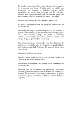 En términos generales no hay ninguna contraindicación, pero
si la persona que inicia el tratamiento ha tenido una
temporada de insomnio o agitación severos, puede
presentarse un sueño muy profundo por lo cual debe
abstenerse de manejar vehículo o alguna máquina móvil a su
cargo hasta regularizar sus etapas de sueño y actividad.
Prednisona (medicina de botica, ejemplo: Meticorten)
La microdosis la preparamos con seis gotas de base para 10
cc. de vehículo.
Indicada para alergia; .reumatismo (asociado con estafiate y
gobernadora); artritis (igual al anterior); asma bronquial (aso-
ciado con eucalipto, sangre de grado, o estafiate);
enfermedades malignas (cáncer y leucemia, asociado con
sangre de grado, gobernadora o estafiate).
Las contraindicaciones mencionadas para el medicamento de
patente no son válidas para la microdosis; se puede utilizar
con bastante seguridad. Se toman dos gotas de dos a cinco
veces al día.
Quina roja (Cinchona succirubra)
Nombre común: quina de Guerrero, o tripa de zopilote (en
Sinaloa), y xyab-kanil (lengua maya).
Preparamos la microdosis con cuatro gotas de tintura para 10
cc. de vehículo.
Indicada para el tratamiento del paludismo; infecciones
diversas; parasitosis; fiebre; dolor; trastornos del corazón; ca-
lambres por trastornos circulatorios; enfriamiento de partes
del cuerpo; gripa; reumatismo, y falta de apetito. Tónica y
digestiva.
 