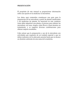 PRESENTACIÓN
El propósito de este manual es proporcionar información
sobre una opción en la medicina: la microdosis.
Los datos aquí contenidos constituyen una guía para la
preparación de las microdosis a partir de plantas medicinales
y de medicinas de patente. Se menciona en este cuaderno
cómo debe adquirirse una planta, el proceso para obtener las
microdosis, sus usos, riesgos, cómo llevar a buen término un
tratamiento, y se sugieren diversas combinaciones para
obtener mejores resultados.
Cabe aclarar que la preparación y uso de la microdosis son
actividades que requieren de un cuidado especial y que no
deben realizarse sin la adecuada asesoría hasta que se alcance
un dominio suficiente de esta rama de la medicina.
 