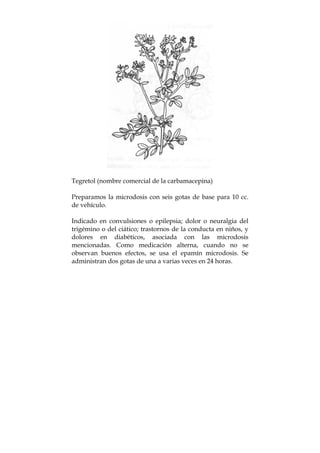 Tegretol (nombre comercial de la carbamacepina)
Preparamos la microdosis con seis gotas de base para 10 cc.
de vehículo.
Indicado en convulsiones o epilepsia; dolor o neuralgia del
trigémino o del ciático; trastornos de la conducta en niños, y
dolores en diabéticos, asociada con las microdosis
mencionadas. Como medicación alterna, cuando no se
observan buenos efectos, se usa el epamín microdosis. Se
administran dos gotas de una a varias veces en 24 horas.
 