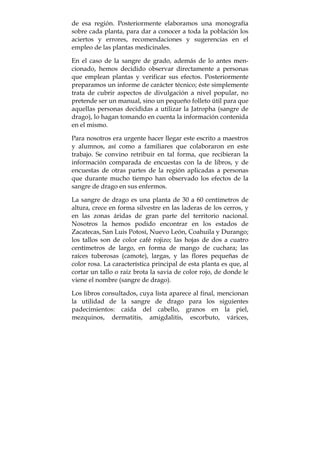 de esa región. Posteriormente elaboramos una monografía
sobre cada planta, para dar a conocer a toda la población los
aciertos y errores, recomendaciones y sugerencias en el
empleo de las plantas medicinales.
En el caso de la sangre de grado, además de lo antes men-
cionado, hemos decidido observar directamente a personas
que emplean plantas y verificar sus efectos. Posteriormente
preparamos un informe de carácter técnico; éste simplemente
trata de cubrir aspectos de divulgación a nivel popular, no
pretende ser un manual, sino un pequeño folleto útil para que
aquellas personas decididas a utilizar la Jatropha (sangre de
drago), lo hagan tomando en cuenta la información contenida
en el mismo.
Para nosotros era urgente hacer llegar este escrito a maestros
y alumnos, así como a familiares que colaboraron en este
trabajo. Se convino retribuir en tal forma, que recibieran la
información comparada de encuestas con la de libros, y de
encuestas de otras partes de la región aplicadas a personas
que durante mucho tiempo han observado los efectos de la
sangre de drago en sus enfermos.
La sangre de drago es una planta de 30 a 60 centímetros de
altura, crece en forma silvestre en las laderas de los cerros, y
en las zonas áridas de gran parte del territorio nacional.
Nosotros la hemos podido encontrar en los estados de
Zacatecas, San Luis Potosí, Nuevo León, Coahuila y Durango;
los tallos son de color café rojizo; las hojas de dos a cuatro
centímetros de largo, en forma de mango de cuchara; las
raíces tuberosas (camote), largas, y las flores pequeñas de
color rosa. La característica principal de esta planta es que, al
cortar un tallo o raíz brota la savia de color rojo, de donde le
viene el nombre (sangre de drago).
Los libros consultados, cuya lista aparece al final, mencionan
la utilidad de la sangre de drago para los siguientes
padecimientos: caída del cabello, granos en la piel,
mezquinos, dermatitis, amigdalitis, escorbuto, várices,
 