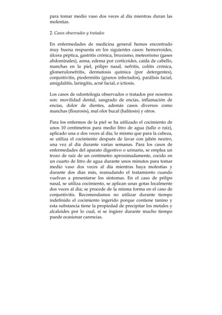 para tomar medio vaso dos veces al día mientras duran las
molestias.
2. Casos observados y tratados
En enfermedades de medicina general hemos encontrado
muy buena respuesta en los siguientes casos: hemorroides,
úlcera péptica, gastritis crónica, bruxismo, meteorismo (gases
abdominales), asma, edema por corticoides, caída de cabello,
manchas en la piel, pólipo nasal, nefritis, colitis crónica,
glomerulonefritis, dermatosis química (por detergentes),
conjuntivitis, piodermitis (granos infectados), parálisis facial,
amigdalitis, laringitis, acné facial, e ictiosis.
Los casos de odontología observados o tratados por nosotros
son: movilidad dental, sangrado de encías, inflamación de
encías, dolor de dientes, además casos diversos como
manchas (flourosis), mal olor bucal (halitosis) y otros.
Para los enfermos de la piel se ha utilizado el cocimiento de
unos 10 centímetros para medio litro de agua (tallo o raíz),
aplicado una o dos veces al día; lo mismo que para la cabeza,
se utiliza el cocimiento después de lavar con jabón neutro,
una vez al día durante varias semanas. Para los casos de
enfermedades del aparato digestivo o urinario, se emplea un
trozo de raíz de un centímetro aproximadamente, cocido en
un cuarto de litro de agua durante unos minutos para tomar
medio vaso dos veces al día mientras haya molestias y
durante dos días más, reanudando el tratamiento cuando
vuelvan a presentarse los síntomas. En el caso de pólipo
nasal, se utiliza cocimiento, se aplican unas gotas localmente
dos veces al día; se procede de la misma forma en el caso de
conjuntivitis. Recomendamos no utilizar durante tiempo
indefinido el cocimiento ingerido porque contiene tanino y
esta substancia tiene la propiedad de precipitar los metales y
alcaloides por lo cual, si se ingiere durante mucho tiempo
puede ocasionar carencias.
 