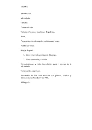 INDICE
Introducción.
Microdosis.
Tinturas.
Plantas tóxicas.
Tinturas o bases de medicinas de patente.
Bases.
Preparación de microdosis con tinturas o bases.
Plantas diversas.
Sangre de grado.
1. Casos observados por la gente del campo.
2. Casos observados y tratados.
Consideraciones y notas importantes para el empleo de la
microdosis
Tratamientos sugeridos.
Resultados de 509 casos tratados con plantas, tinturas y
microdosis, hasta octubre de 1985.
Bibliografía.
 