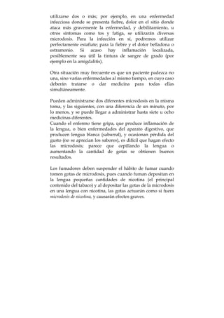utilizarse dos o más; por ejemplo, en una enfermedad
infecciosa donde se presenta fiebre, dolor en el sitio donde
ataca más gravemente la enfermedad, y debilitamiento, u
otros síntomas como tos y fatiga, se utilizarán diversas
microdosis. Para la infección en sí, podremos utilizar
perfectamente estafiate; para la fiebre y el dolor belladona o
estramonio. Si acaso hay inflamación localizada,
posiblemente sea útil la tintura de sangre de grado (por
ejemplo en la amigdalitis).
Otra situación muy frecuente es que un paciente padezca no
una, sino varias enfermedades al mismo tiempo, en cuyo caso
deberán tratarse o dar medicina para todas ellas
simultáneamente.
Pueden administrarse dos diferentes microdosis en la misma
toma, y las siguientes, con una diferencia de un minuto, por
lo menos, y se puede llegar a administrar hasta siete u ocho
medicinas diferentes.
Cuando el enfermo tiene gripa, que produce inflamación de
la lengua, o bien enfermedades del aparato digestivo, que
producen lengua blanca (saburral), y ocasionan pérdida del
gusto (no se aprecian los sabores), es difícil que hagan efecto
las microdosis; parece que cepillando la lengua o
aumentando la cantidad de gotas se obtienen buenos
resultados.
Los fumadores deben suspender el hábito de fumar cuando
tomen gotas de microdosis, pues cuando fuman depositan en
la lengua pequeñas cantidades de nicotina (el principal
contenido del tabaco) y al depositar las gotas de la microdosis
en una lengua con nicotina, las gotas actuarán como si fuera
microdosis de nicotina, y causarán efectos graves.
 