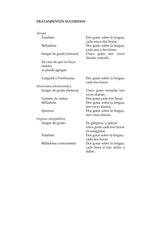 TRATAMIENTOS SUGERIDOS
Alergia
Estafiate: Dos gotas sobre la lengua,
cada una o dos horas.
Belladona: Dos gotas sobre la lengua,
cada una o dos horas.
Sangre de grado (tintura): Cinco gotas tres veces
diarias, tomado.
En caso de que no haya
mejora,
se puede agregar:
Largactil o Prednisona: Dos gotas sobre la lengua,
cada tres horas.
Almorranas (hemorroides)
Sangre de grado (tintura): Cinco gotas tomadas tres
veces diarias.
Castaño de indias: Dos gotas cada tres horas.
Belladona: Dos gotas sobre la lengua,
tres veces diarias.
Quinina: Dos gotas sobre la lengua,
tres veces diarias.
Anginas (amigdalitis)
Sangre de grado: En gárgaras, o aplicar
cinco gotas cada tres horas
en amígdalas.
Estafiate: Dos gotas sobre la lengua,
cada dos horas.
Belladona o estramonio: Dos gotas sobre la lengua,
cada hora si hay dolor o
fiebre.
 