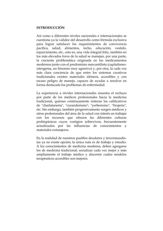 INTRODUCCIÓN
Así como a diferentes niveles nacionales e internacionales se
cuestiona ya la validez del desarrollo como fórmula exclusiva
para lograr satisfacer los requerimientos de convivencia
pacífica, salud, alimentos, techo, educación, vestido,
esparcimiento, etc., esto es, una vida integral feliz, también en
los más elevados foros de la salud se manejan, por una parte,
la creciente problemática originada en los medicamentos
modernos junto con el predominio mercantilista (capitalismo-
iatrogenia, un binomio muy agresivo) y, por otra, la cada vez
más clara conciencia de que entre los sistemas curativos
tradicionales existen materiales idóneos, accesibles y con
escaso peligro de manejo, capaces de ayudar a resolver en
forma destacada los problemas de enfermedad.
La experiencia a niveles internacionales muestra el rechazo
por parte de los médicos profesionales hacia la medicina
tradicional, quienes continuamente reiteran los calificativos
de "charlatanería", "curanderismo", "yerberismo", "brujería",
etc. Sin embargo, también progresivamente surgen médicos y
otros profesionales del área de la salud con interés en trabajar
con los recursos que ofrecen las diferentes culturas
prehispánicas cuyos vestigios sobreviven, frecuentemente
actualizados por las influencias de conocimientos y
materiales extranjeros.
En la realidad de nuestros pueblos deudores y tercermundis-
tas ya no existe opción; la única ruta es de trabajo y estudio.
A los conocimientos de medicina moderna, deben agregarse
los de medicina tradicional, socializar cada vez mejor y más
ampliamente el trabajo médico y discernir cuáles modelos
terapéuticos accesibles son mejores.
 