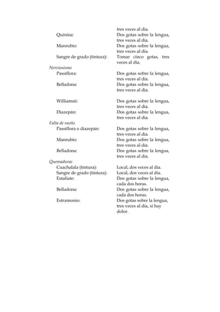 tres veces al día.
Quinina: Dos gotas sobre la lengua,
tres veces al día.
Manrubio: Dos gotas sobre la lengua,
tres veces al día.
Sangre de grado (tintura): Tomar cinco gotas, tres
veces al día.
Nerviosismo
Passiflora: Dos gotas sobre la lengua,
tres veces al día.
Belladona: Dos gotas sobre la lengua,
tres veces al día.
Williamsii: Dos gotas sobre la lengua,
tres veces al día.
Diazepán: Dos gotas sobre la lengua,
tres veces al día.
Falta de sueño
Passiflora o diazepán: Dos gotas sobre la lengua,
tres veces al día.
Manrubio: Dos gotas sobre la lengua,
tres veces al día.
Belladona: Dos gotas sobre la lengua,
tres veces al día.
Quemaduras
Cuachalala (tintura): Local, dos veces al día.
Sangre de grado (tintura): Local, dos veces al día.
Estafiate: Dos gotas sobre la lengua,
cada dos horas.
Belladona: Dos gotas sobre la lengua,
cada dos horas.
Estramonio: Dos gotas sobre la lengua,
tres veces al día, si hay
dolor.
 