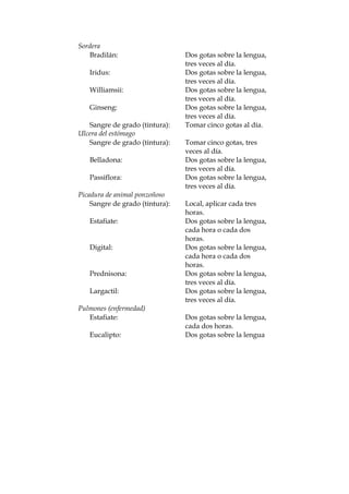 Sordera
Bradilán: Dos gotas sobre la lengua,
tres veces al día.
Iridus: Dos gotas sobre la lengua,
tres veces al día.
Williamsii: Dos gotas sobre la lengua,
tres veces al día.
Ginseng: Dos gotas sobre la lengua,
tres veces al día.
Sangre de grado (tintura): Tomar cinco gotas al día.
Ulcera del estómago
Sangre de grado (tintura): Tomar cinco gotas, tres
veces al día.
Belladona: Dos gotas sobre la lengua,
tres veces al día.
Passiflora: Dos gotas sobre la lengua,
tres veces al día.
Picadura de animal ponzoñoso
Sangre de grado (tintura): Local, aplicar cada tres
horas.
Estafiate: Dos gotas sobre la lengua,
cada hora o cada dos
horas.
Digital: Dos gotas sobre la lengua,
cada hora o cada dos
horas.
Prednisona: Dos gotas sobre la lengua,
tres veces al día.
Largactil: Dos gotas sobre la lengua,
tres veces al día.
Pulmones (enfermedad)
Estafiate: Dos gotas sobre la lengua,
cada dos horas.
Eucalipto: Dos gotas sobre la lengua
 