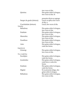 tres veces al día.
Quinina: Dos gotas sobre la lengua,
tres veces al día. Si
presenta úlcera se agrega:
Sangre de grado (tintura): Local, se aplica dos veces
al día, o:
Cuachalalate (tintura): Local, dos veces al día.
Vómitos
Belladona: Dos gotas sobre la lengua,
tres veces al día.
Estafiate: Dos gotas sobre la lengua,
tres veces al día.
Manrubio: Dos gotas sobre la lengua,
tres veces al día.
Passiflora: Dos gotas sobre la lengua,
tres veces al día.
Anís: Dos gotas sobre la lengua,
cada dos horas.
Impotencia
Ginseng: Dos gotas sobre la lengua,
tres veces al día.
Tos o tosferlna
Eucalipto: Dos gotas sobre la lengua,
cada dos horas.
Gordolobo: Dos gotas sobre la lengua,
cada hora o cada dos
horas.
Estafiate: Dos gotas sobre la lengua,
cada dos horas.
Digital: Si se presenta fatiga, dos
gotas sobre la lengua.
Belladona: Dos gotas sobre la lengua,
tres veces al día.
 