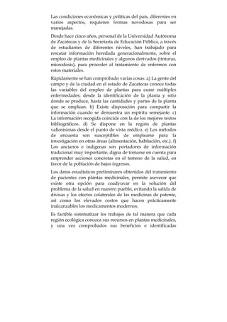 Las condiciones económicas y políticas del país, diferentes en
varios aspectos, requieren formas novedosas para ser
manejadas.
Desde hace cinco años, personal de la Universidad Autónoma
de Zacatecas y de la Secretaría de Educación Pública, a través
de estudiantes de diferentes niveles, han trabajado para
rescatar información heredada generacionalmente, sobre el
empleo de plantas medicinales y algunos derivados (tinturas,
microdosis), para proceder al tratamiento de enfermos con
estos materiales.
Rápidamente se han comprobado varias cosas: a) La gente del
campo y de la ciudad en el estado de Zacatecas conoce todas
las variables del empleo de plantas para curar múltiples
enfermedades; desde la identificación de la planta y sitio
donde se produce, hasta las cantidades y partes de la planta
que se emplean. b) Existe disposición para compartir la
información cuando se demuestra un espíritu semejante. c)
La información recogida coincide con la de los mejores textos
bibliográficos. d) Se dispone en la región de plantas
valiosísimas desde el punto de vista médico. e) Los métodos
de encuesta son susceptibles de emplearse para la
investigación en otras áreas (alimentación, habitación, etc.). f)
Los ancianos e indígenas son portadores de información
tradicional muy importante, digna de tomarse en cuenta para
emprender acciones concretas en el terreno de la salud, en
favor de la población de bajos ingresos.
Los datos estadísticos preliminares obtenidos del tratamiento
de pacientes con plantas medicinales, permite aseverar que
existe otra opción para coadyuvar en la solución del
problema de la salud en nuestro pueblo, evitando la salida de
divisas y los efectos colaterales de las medicinas de patente,
así como los elevados costos que hacen prácticamente
inalcanzables los medicamentos modernos.
Es factible sistematizar los trabajos de tal manera que cada
región ecológica conozca sus recursos en plantas medicinales,
y una vez comprobados sus beneficios e identificadas
 