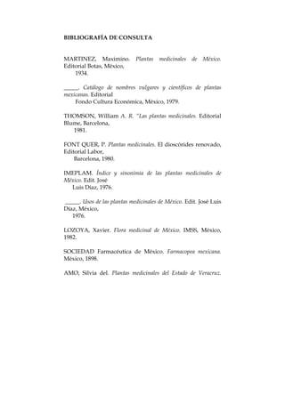 BIBLIOGRAFÍA DE CONSULTA
MARTINEZ, Maximino. Plantas medicinales de México.
Editorial Botas, México,
1934.
_____. Catálogo de nombres vulgares y científicos de plantas
mexicanas. Editorial
Fondo Cultura Económica, México, 1979.
THOMSON, William A. R. “Las plantas medicinales. Editorial
Blume, Barcelona,
1981.
FONT QUER, P. Plantas medicinales. El dioscórides renovado,
Editorial Labor,
Barcelona, 1980.
IMEPLAM. Índice y sinonimia de las plantas medicinales de
México. Edit. José
Luis Díaz, 1976.
_____. Usos de las plantas medicinales de México. Edit. José Luis
Díaz, México,
1976.
LOZOYA, Xavier. Flora medicinal de México. IMSS, México,
1982.
SOCIEDAD Farmacéutica de México. Farmacopea mexicana.
México, 1898.
AMO, Silvia del. Plantas medicinales del Estado de Veracruz.
 