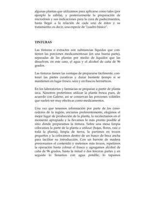 algunas plantas que utilizamos para aplicarse como tales (por
ejemplo la zábila), y posteriormente la preparación de
microdosis y sus indicaciones para la cura de padecimientos,
hasta llegar a la relación de cada uno de éstos y su
tratamiento; es decir, una especie de "cuadro básico".
TINTURAS
Las tinturas o extractos son substancias líquidas que con-
tienen las porciones medicamentosas (en una buena parte),
separadas de las plantas por medio de líquidos que las
disuelven, en este caso, el agua y el alcohol de caña de 96
grados.
Las tinturas tienen las ventajas de prepararse fácilmente, con-
tener las partes curativas y durar bastante tiempo si se
mantienen en lugar fresco, seco y en frascos herméticos.
En los laboratorios y farmacias se preparan a partir de planta
seca. Nosotros preferimos utilizar la planta fresca pues, de
acuerdo con Galeno, así se conservan las porciones volátiles
que suelen ser muy efectivas como medicamentos.
Una vez que tenemos información por parte de los cono-
cedores de la región, ancianos preferentemente, elegimos el
mejor lugar de producción de la planta, la recolectamos en el
momento apropiado y la llevamos lo más pronto posible al
sitio donde preparamos la tintura. Sobre una mesa limpia
colocamos la parte de la planta a utilizar (hojas, flores, raíz o
toda la planta); limpia de tierra, la partimos en trozos
pequeños y la colocamos dentro de un frasco de boca ancha
para facilitar su introducción. Con un barrote de madera
presionamos el contenido y metemos más trozos, repetimos
la operación hasta colmar el frasco y agregamos alcohol de
caña de 96 grados, hasta la mitad o dos terceras partes y en
seguida lo llenamos con agua potable; lo tapamos
 