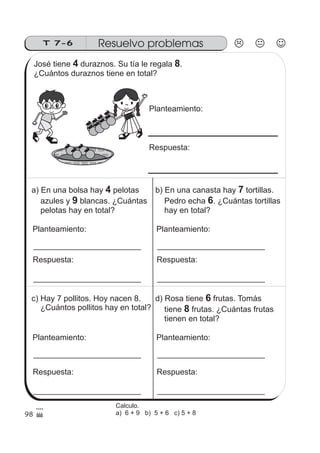T 7-6 Resuelvo problemas
98
José tiene duraznos. Su tía le regala .
¿Cuántos duraznos tiene en total?
4 8
Planteamiento:
Respuesta:
a) En una bolsa hay pelotas
azules y blancas. ¿Cuántas
pelotas hay en total?
4
9
Planteamiento:
Respuesta:
b) En una canasta hay tortillas.
Pedro echa . ¿Cuántas tortillas
hay en total?
7
6
Planteamiento:
Respuesta:
c) Hay 7 pollitos. Hoy nacen 8.
¿Cuántos pollitos hay en total?
Planteamiento:
Respuesta:
d) Rosa tiene frutas. Tomás
tiene frutas. ¿Cuántas frutas
tienen en total?
6
8
Planteamiento:
Respuesta:
Calculo.
a) 6 + 9 b) 5 + 6 c) 5 + 8
 