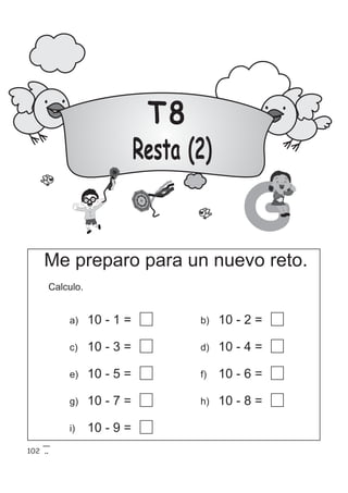 T8
Resta (2)
GMe preparo para un nuevo reto.
Calculo.
a) 10 - 1 =
c) 10 - 3 =
e) 10 - 5 =
g) 10 - 7 =
b) 10 - 2 =
d) 10 - 4 =
f) 10 - 6 =
i) 10 - 9 =
h) 10 - 8 =
102
 