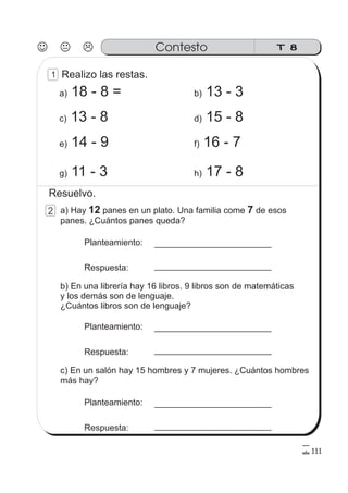T 8Contesto
1
2
111
g) 11 - 3 h) 17 - 8
Realizo las restas.
a) 18 - 8 = b) 13 - 3
e) 14 - 9 f) 16 - 7
c) 13 - 8 d) 15 - 8
a) Hay panes en un plato. Una familia come de esos
panes. ¿Cuántos panes queda?
12 7
Planteamiento:
Respuesta:
b) En una librería hay 16 libros. 9 libros son de matemáticas
y los demás son de lenguaje.
¿Cuántos libros son de lenguaje?
Planteamiento:
Respuesta:
c) En un salón hay 15 hombres y 7 mujeres. ¿Cuántos hombres
más hay?
Planteamiento:
Respuesta:
Resuelvo.
 