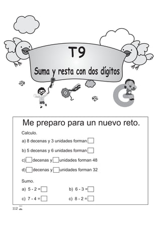 T9
Suma y resta con dos dígitos
G
Me preparo para un nuevo reto.
Calculo.
a) 8 decenas y 3 unidades forman 56
b) 5 decenas y 6 unidades forman 56
c) 15 decenas y 15 unidades forman 48
d) 15 decenas y 15 unidades forman 32
Sumo.
a) 5 - 2 = 3 b) 6 - 3 = 3
c) 7 - 4 = 3 c) 8 - 2 = 6
112
 