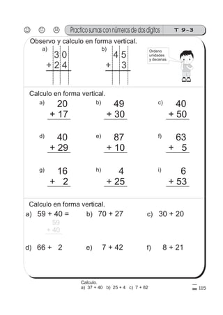 T 9-3Practico sumas con números de dos dígitos
115
3 0
+ 2 4
a)
Observo y calculo en forma vertical.
4 5
+ 3
b)
Calculo en forma vertical.
a) 20
+ 17
c) 40
+ 50
b) 49
+ 30
g) 16
+ 2
i) 6
+ 53
h) 4
+ 25
d) 40
+ 29
f) 63
+ 5
e) 87
+ 10
Calculo en forma vertical.
a) 59 + 40 =
59
+ 40
d) 66 + 2
c) 30 + 20
f) 8 + 21
b) 70 + 27
e) 7 + 42
Ordeno
unidades
y decenas.
Calculo.
a) 37 + 40 b) 25 + 4 c) 7 + 82
 