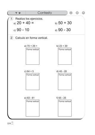 ContestoT 9
124
1 Realizo los ejercicios.
a) 20 + 40 = b) 50 + 30
c) 90 - 10 d) 90 - 30
2 Calculo en forma vertical.
a) 70 + 29 =
Forma vertical
b) 23 + 30
Forma vertical
c) 64 + 5
Forma vertical
d) 45 - 20
Forma vertical
e) 83 - 81
Forma vertical
f) 65 - 25
Forma vertical
 