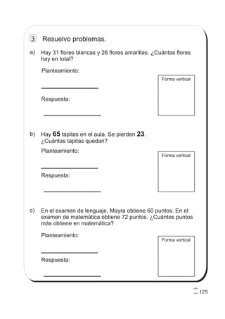 125
3 Resuelvo problemas.
Forma vertical
Hay 31 flores blancas y 26 flores amarillas. ¿Cuántas flores
hay en total?
Planteamiento:
Respuesta:
a)
Hay tapitas en el aula. Se pierden .
¿Cuántas tapitas quedan?
65 23
Planteamiento:
Respuesta:
b)
En el examen de lenguaje, Mayra obtiene 60 puntos. En el
examen de matemática obtiene 72 puntos. ¿Cuántos puntos
más obtiene en matemática?
Planteamiento:
Respuesta:
c)
Forma vertical
Forma vertical
 