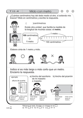T 11-4 Mido con metro
( )centímetros
Existe otra unidad que facilita la medida de
la longitud de muchas cosas: el metro.
0 10 20 30 40 50 60 70 80 90 100
ejemplo
más largo
que un
metro
más corto
que un
metro
altura de puerta
más largo
que un
metro
más largo
que un
metro
más corto
que un
metro
más corto
que un
metro
134
¿Cuántos centímetros hay del dedo medio al otro, si extiendo mis
brazos? Mido en centímetros y escribo la respuesta.
100 centímetros
1 metro 100 centímetros
1 metro
Elaboro cinta de 1 metro y mido.
Indico si es más largo o más corto que un metro.
Encierro la respuesta.
a) Ancho del escritorio
de mi maestro
o maestra
b) Ancho del pizarrón
Refuerzo la resta. Escribo un número en el .
a) 10 - 10 = 2 b) 9 - 10 = 3 c) 10 - 4 = 3
 