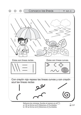 137
T 12-1Conozco las líneas
Éstas son líneas rectas. Éstas son líneas curvas.
Con crayón rojo repaso las lineas curvas y con crayón
azul las líneas rectas
Refuerzo los números. Escribo el número en el .
a) 62 se forma con 15 decenas y 15 unidades.
b) 80 se forma con 15 decenas y 15 unidades.
 