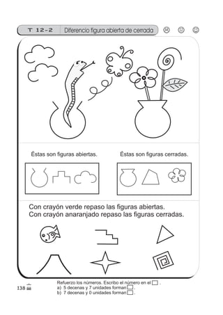 138
T 12-2 Diferencio figura abierta de cerrada
Éstas son figuras abiertas. Éstas son figuras cerradas.
Con crayón verde repaso las figuras abiertas.
Con crayón anaranjado repaso las figuras cerradas.
Refuerzo los números. Escribo el número en el .
a) 5 decenas y 7 unidades forman .
b) 7 decenas y 0 unidades forman .
 