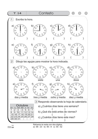 ContestoT 14
12 1
2
3
4
567
8
9
10
11
1 2 3 4 5 6 7
8 9 10 11 12 13 14
15 16 17 18 19 20 21
22 23 24 25 26 27 28
29 30 31
D L M M J V S
Octubre
152
12 1
2
3
4
567
8
9
10
11 12 1
2
3
4
567
8
9
10
1112 1
2
3
4
567
8
9
10
1112 1
2
3
4
567
8
9
10
11
12 1
2
3
4
567
8
9
10
11 12 1
2
3
4
567
8
9
10
11 12 1
2
3
4
567
8
9
10
11
1 Escribo la hora.
12 1
2
3
4
567
8
9
10
11
12 1
2
3
4
567
8
9
10
11
a)
e)
( )
( )
12 1
2
3
4
567
8
9
10
11
12 1
2
3
4
567
8
9
10
11
b)
f)
( )
( )
12 1
2
3
4
567
8
9
10
11
12 1
2
3
4
567
8
9
10
11
c)
g)
( )
( )
12 1
2
3
4
567
8
9
10
11
12 1
2
3
4
567
8
9
10
11d)
h)
( )
( )
2 Dibujo las agujas para mostrar la hora indicada.
a) b) c) d)
seis siete una doce
e) f) g) h)
dos y media tres y media ocho y media diez y media
3 Respondo observando la hoja de calendario.
a) ¿Cuántos días tiene una semana?
( )
b) ¿Qué día está antes de viernes?
( )
c) ¿Cuántos días tiene este mes?
( )
Refuerzo la resta con dos dígitos.
a) 68 - 23 b) 48 - 8 c) 55 - 52
 