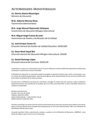 Guatemala es un país rico en diversidad cultural, la cual se refleja por medio de diferentes expresiones artísticas que
constituyen un patrimonio nacional invaluable.
El Ministerio de Educación en esta oportunidad ha escogido la expresión pictórica para rendir un homenaje a las y
los artistas de la plástica guatemalteca, seleccionando algunas obras representativas de esa rama de las bellas artes
para realzar las portadas de los textos escolares.
De esta forma, el Ministerio de Educación contribuye a divulgar los valores del arte nacional a toda la población,
partiendo del sector más sensible de la sociedad, que es la niñez, para desarrollar en ella la identidad nacional y la
unidad en la diversidad.
Ministerio de Educación
6ª calle 1-87, zona 10, 01010
Teléfono: (502) 2411-9595
www.mineduc.gob.gt / www.mineduc.edu.gt
Septima Edición, Guatemala 2011.
Este libro contribuye a la construcción de nuevos conocimientos de los alumnos y alumnas que lo utilizan; por lo tanto,
apoya el alcance efectivo de las competencias propuestas por el Currículum Nacional Base -CNB- y los estándares de
aprendizaje definidos para el país.
Se puede reproducir total o parcialmente, siempre y cuando se cite al Ministerio de Educación, -MINEDUC- como
fuente de origen y que no sea con usos comerciales.
Autoridades Ministeriales
Lic. Dennis Alonzo Mazariegos
Ministro de Educación
M.Sc. Roberto Monroy Rivas
Viceministro Administrativo
M.A. Jorge Manuel Raymundo Velásquez
Viceministro de Educación Bilingüe Intercultural
M.A. Miguel Angel Franco de León
Viceministro de Diseño y Verificación de la Calidad
Lic. José Enrique Cortez Sic
Dirección General de Gestión de Calidad Educativa -DIGECADE-
Lic. Oscar René Saquil Bol
Dirección General de Educación Bilingüe Intercultural -DIGEBI-
Lic. Daniel Domingo López
Dirección General de Currículo -DIGECUR-
 