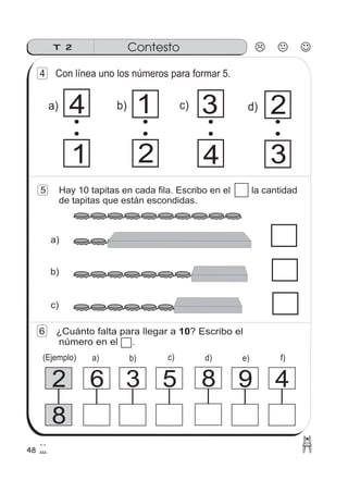 48
5 Hay 10 tapitas en cada fila. Escribo en el la cantidad
de tapitas que están escondidas.
6 ¿Cuánto falta para llegar a ? Escribo el
número en el .
10
ContestoT 2
8
2 6 3 5 8 9 4
c)
b)
a)
f)e)d)c)b)a)(Ejemplo)
4 Con línea uno los números para formar 5.
1 d)
4
c)
2
b)
1
a) 4 3 2
3
 