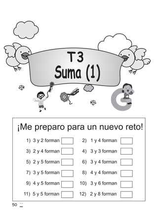 T3
Suma (1)
¡Me preparo para un nuevo reto!
G
50
1) 3 y 2 forman 2) 1 y 4 forman
3) 2 y 4 forman 4) 3 y 3 forman
5) 2 y 5 forman 6) 3 y 4 forman
7) 3 y 5 forman 8) 4 y 4 forman
9) 4 y 5 forman 10) 3 y 6 forman
11) 5 y 5 forman 12) 2 y 8 forman
 