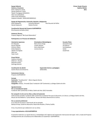 Equipo Editorial
Autores y Coautores:
Kohei Nakayama (JICA) 	
Satsuki Kawasumi (JICA) 	
Takashi Tsunagawa (JICA/JOCV)
Yoko Imai (JICA/JOCV)
Yukari Zushi (JICA/JOCV)
Cayetano Salvador (DIGECADE/MINEDUC)
Equipo de Diagramación, Ilustración, Revisión y Adaptación:
Kohei Nakayama 	 Leonardo Márquez 	 Rina Rouanet de Núñez
Satsuki Kawasumi 	 Fabiola Orantes 	 	
Coordinación General del Proyecto GUATEMÁTICA:
Rina Rouanet de Núñez (JICA)
Asistencia Técnica:
Proyecto Regional “Me Gusta Matemática”
Participantes en el Proceso de Validación:
Voluntarios Japoneses 		 Orientadores Metodológicos			 Escuelas Piloto
Emi Myosaku			 María Teresa Vesga				 Quetzaltenango
Kazumi Okazaki 		 Lizzeth Vásquez				 San Marcos
Hirofumi Obara 		 Henry Manriquez				 Suchitepéquez
Shoko Nakajima 		 Lorenzo García				 Sololá
Takashi Tsunagawa								 Guatemala
Yoko Imai	
Yukari Zushi
Grupo Núcleo
Cayetano Salvador
Gilberto C. Rosales
Alejandro Asijtuj
Domingo Xitumul
Coordinación de edición			 Supervisión técnica y pedagógica			
Sandra Álvarez de Echeverria			 (DIGECADE)
Ilustraciones Internas
Proyecto GUATEMÁTICA
Portada
Ilustración: “Guatebuenita” – Marco Augusto Quiroa
Colección: Privada
Fotografías: Artistas, Fernando Quel, Fundación G &T Continental, La Antigua Galería de Arte
Agradecimientos
Por su incondicional apoyo
Fundación G&T Continental; El Attico, Galería de Arte; QUEL Asociados.
Por compartir el arte con los niños y niñas de Guatemala
Coleccionistas privados; Fundación G&T Continental; Fundación Paiz para la Educación y la Cultura; La Antigua Galería de Arte;
Museo de Arte Moderno “Carlos Mérida”; Museo del Palacio Nacional de la Cultura.
Por su asesoría profesional
En la selección de obras e información de las portadas:
Bárbara Arroyo, Guillermo Monsanto, Raymundo Rosales y Thelma Castillo.
A las y los pintores que colaboraron con sus obras.
Y muy especialmente a JICA-GUATEMÁTICA
El presente material es un aporte técnico y metodológico de la Agencia de Cooperación Internacional del Japón -JICA- a través del Proyecto
de Mejoramiento de la Enseñanza de la Matemática en Guatemala -GUATEMÁTICA-.
Primer Grado Primaria
Septima Edición
2011
 