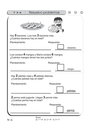 T 3-6 Resuelvo problemas
mangos
pelotas
56
perros
bananos
Hay bananos. Luis trae bananos más.
¿Cuántos bananos hay en total?
5 3
Planteamiento: Respuesta:
Luis compra mangos y María compra mangos.
¿Cuántos mangos tienen los dos juntos?
4 6
Planteamiento: Respuesta:
Hay pelotas rojas y pelotas blancas.
¿Cuántas pelotas hay en total?
42
Planteamiento: Respuesta:
2 perros está jugando. Llegan perros más.
¿Cuántos perros hay en total?
3
Planteamiento: Respuesta:
Sumo.
a) 1 + 9 b) 2 + 8 c) 3 + 7
 