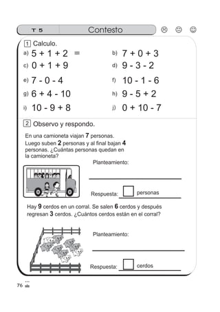 T 5 Contesto
b)a)
c) d)
5 + 1 + 2
e) f)
7 + 0 + 3
0 + 1 + 9 9 - 3 - 2
7 - 0 - 4
h)g)
i) j)
10 - 1 - 6
9 - 5 + 26 + 4 - 10
10 - 9 + 8 0 + 10 - 7
1
2
76
Calculo.
＝
Observo y respondo.
En una camioneta viajan personas.
Luego suben personas y al final bajan
personas. ¿Cuántas personas quedan en
la camioneta?
7
2 4
Planteamiento:
personas
Hay cerdos en un corral. Se salen cerdos y después
regresan cerdos. ¿Cuántos cerdos están en el corral?
9 6
3
Planteamiento:
cerdos
Respuesta:
Respuesta:
 