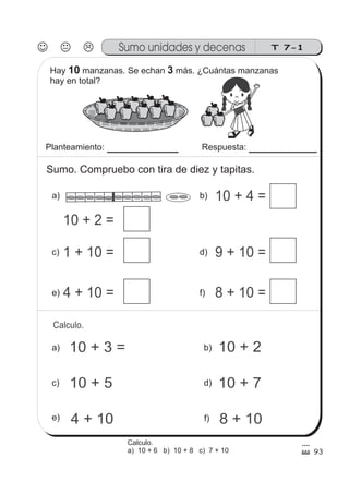 93
10 + 2 =
T 7-1Sumo unidades y decenas
1 + 10 =
4 + 10 = 8 + 10 =
9 + 10 =
10 + 4 =
10 + 3 = 10 + 2
10 + 5
4 + 10
10 + 7
8 + 10
Calculo.
Hay manzanas. Se echan más. ¿Cuántas manzanas
hay en total?
10 3
Planteamiento: Respuesta:
Sumo. Compruebo con tira de diez y tapitas.
a) b)
c) d)
e) f)
a)
c)
e)
b)
d)
f)
Calculo.
a) 10 + 6 b) 10 + 8 c) 7 + 10
 